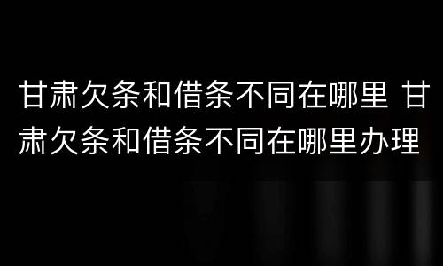 甘肃欠条和借条不同在哪里 甘肃欠条和借条不同在哪里办理