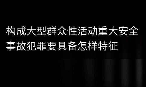 构成大型群众性活动重大安全事故犯罪要具备怎样特征
