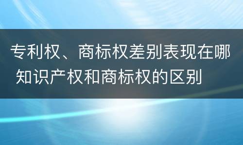 专利权、商标权差别表现在哪 知识产权和商标权的区别