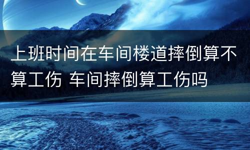 上班时间在车间楼道摔倒算不算工伤 车间摔倒算工伤吗