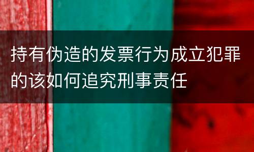 持有伪造的发票行为成立犯罪的该如何追究刑事责任