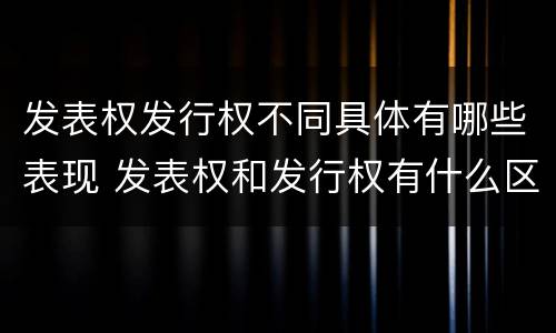 发表权发行权不同具体有哪些表现 发表权和发行权有什么区别
