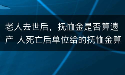 老人去世后，抚恤金是否算遗产 人死亡后单位给的抚恤金算遗产吗