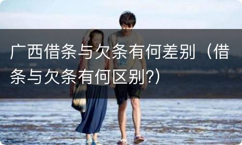 广西借条与欠条有何差别（借条与欠条有何区别?）