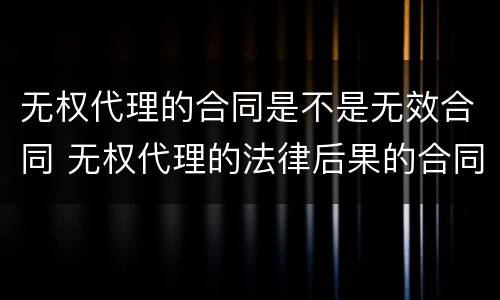 无权代理的合同是不是无效合同 无权代理的法律后果的合同无效