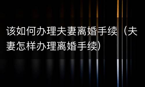 该如何办理夫妻离婚手续（夫妻怎样办理离婚手续）