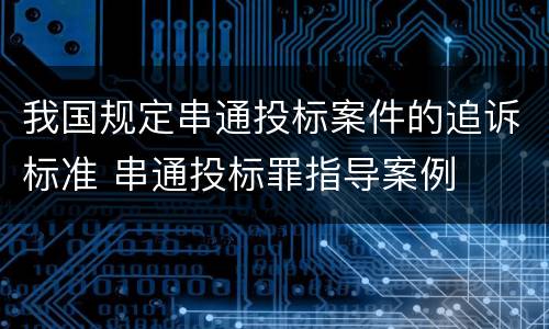 我国规定串通投标案件的追诉标准 串通投标罪指导案例