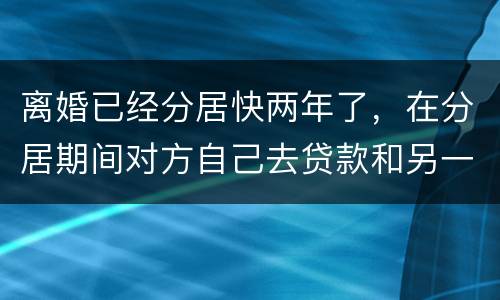 离婚已经分居快两年了，在分居期间对方自己去贷款和另一方有关系吗