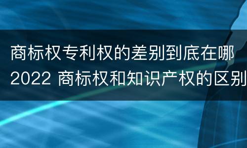 商标权专利权的差别到底在哪2022 商标权和知识产权的区别