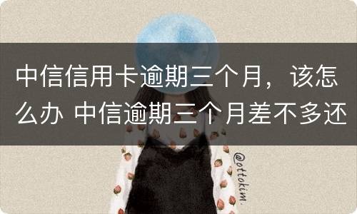 中信信用卡逾期三个月，该怎么办 中信逾期三个月差不多还完了,还差几千没还,会怎样