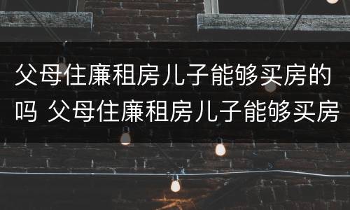 父母住廉租房儿子能够买房的吗 父母住廉租房儿子能够买房的吗北京