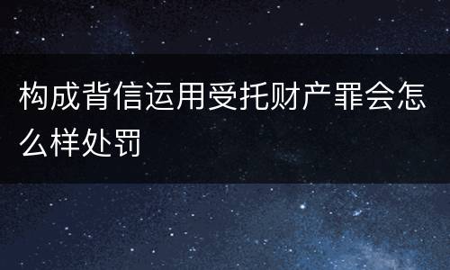 构成背信运用受托财产罪会怎么样处罚