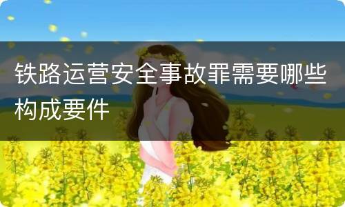 铁路运营安全事故罪需要哪些构成要件