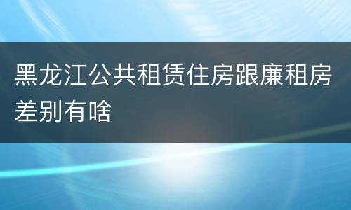黑龙江公共租赁住房跟廉租房差别有啥