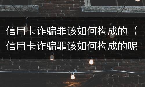 信用卡诈骗罪该如何构成的（信用卡诈骗罪该如何构成的呢）