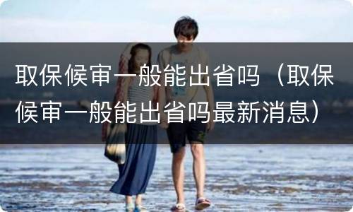 取保候审一般能出省吗（取保候审一般能出省吗最新消息）