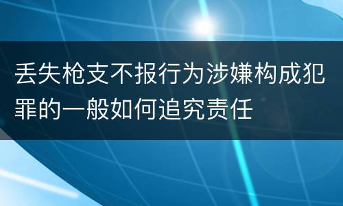 丢失枪支不报行为涉嫌构成犯罪的一般如何追究责任