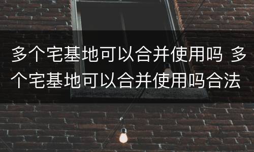 多个宅基地可以合并使用吗 多个宅基地可以合并使用吗合法吗