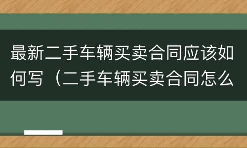 最新二手车辆买卖合同应该如何写（二手车辆买卖合同怎么写）