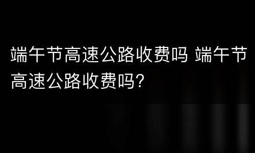 端午节高速公路收费吗 端午节高速公路收费吗?