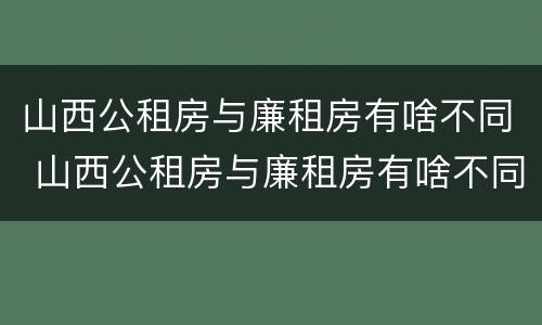 山西公租房与廉租房有啥不同 山西公租房与廉租房有啥不同吗
