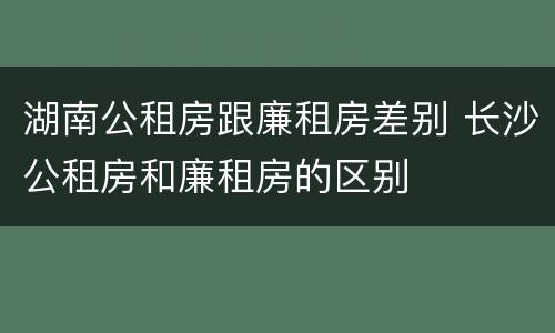 湖南公租房跟廉租房差别 长沙公租房和廉租房的区别