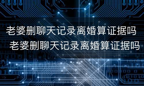 老婆删聊天记录离婚算证据吗 老婆删聊天记录离婚算证据吗怎么办