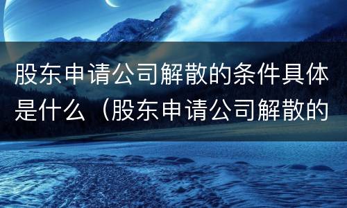 股东申请公司解散的条件具体是什么（股东申请公司解散的条件具体是什么意思）