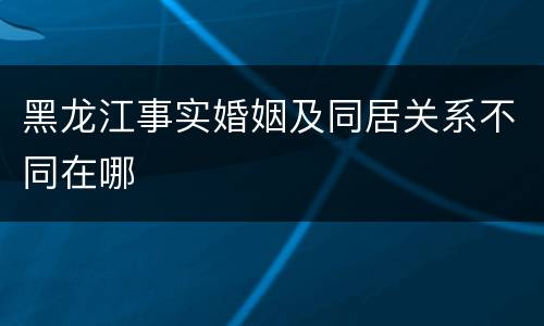 黑龙江事实婚姻及同居关系不同在哪