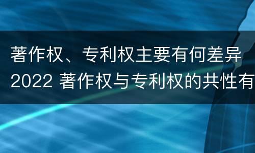 著作权、专利权主要有何差异2022 著作权与专利权的共性有