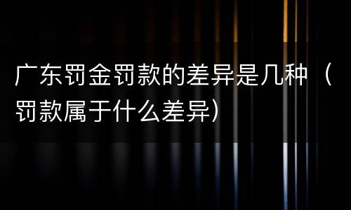 广东罚金罚款的差异是几种（罚款属于什么差异）