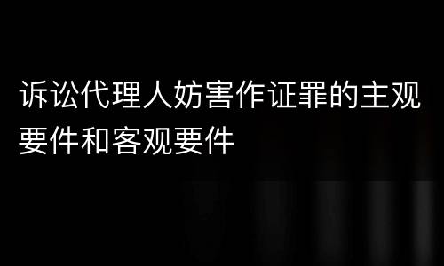 诉讼代理人妨害作证罪的主观要件和客观要件