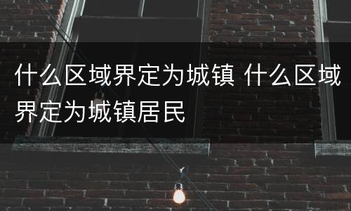什么区域界定为城镇 什么区域界定为城镇居民