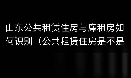 山东公共租赁住房与廉租房如何识别（公共租赁住房是不是廉租房）