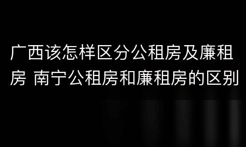 广西该怎样区分公租房及廉租房 南宁公租房和廉租房的区别