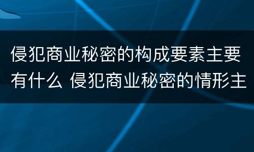 侵犯商业秘密的构成要素主要有什么 侵犯商业秘密的情形主要包括