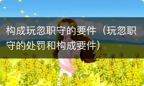 构成玩忽职守的要件（玩忽职守的处罚和构成要件）