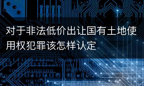 对于非法低价出让国有土地使用权犯罪该怎样认定