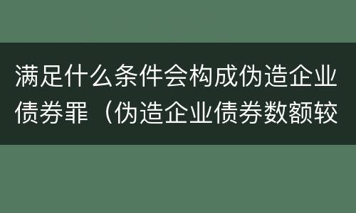 满足什么条件会构成伪造企业债券罪（伪造企业债券数额较大的构成伪造金融票证罪）