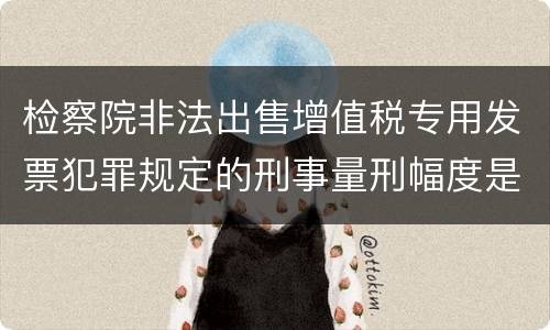 检察院非法出售增值税专用发票犯罪规定的刑事量刑幅度是多少