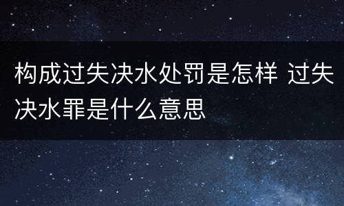 构成过失决水处罚是怎样 过失决水罪是什么意思