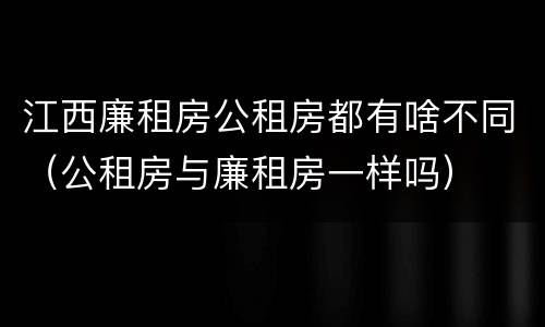 江西廉租房公租房都有啥不同（公租房与廉租房一样吗）