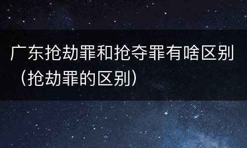 广东抢劫罪和抢夺罪有啥区别（抢劫罪的区别）