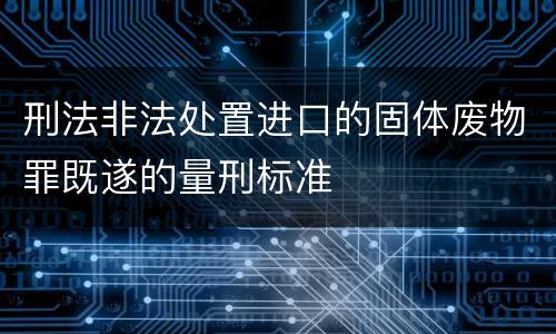 刑法非法处置进口的固体废物罪既遂的量刑标准