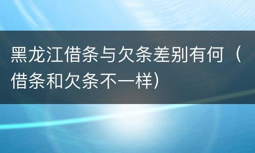 黑龙江借条与欠条差别有何（借条和欠条不一样）