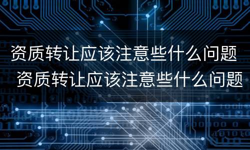 资质转让应该注意些什么问题 资质转让应该注意些什么问题和建议