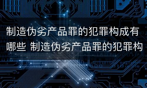 制造伪劣产品罪的犯罪构成有哪些 制造伪劣产品罪的犯罪构成有哪些类型