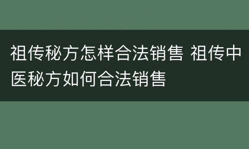 祖传秘方怎样合法销售 祖传中医秘方如何合法销售