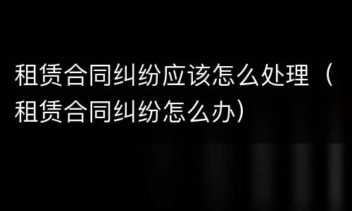 租赁合同纠纷应该怎么处理（租赁合同纠纷怎么办）