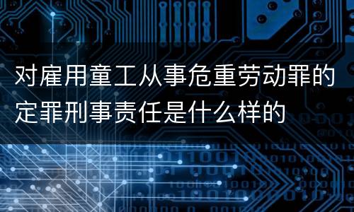 对雇用童工从事危重劳动罪的定罪刑事责任是什么样的